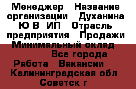 Менеджер › Название организации ­ Духанина Ю.В, ИП › Отрасль предприятия ­ Продажи › Минимальный оклад ­ 17 000 - Все города Работа » Вакансии   . Калининградская обл.,Советск г.